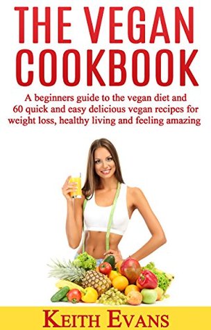 Full Download The Vegan Cookbook: A beginners' guide to the vegan diet and 60 quick and easy delicious vegan recipes for weight loss, healthy living and feeling amazing - Keith Evans file in PDF