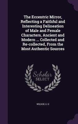 Read Online The Eccentric Mirror, Reflecting a Faithful and Interesting Delineation of Male and Female Characters, Ancient and Modern  Collected and Re-Collected, from the Most Authentic Sources - George H. Wilson | ePub