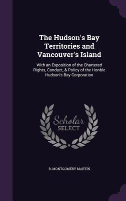 Full Download The Hudson's Bay Territories and Vancouver's Island: With an Exposition of the Chartered Rights, Conduct, & Policy of the Honble Hudson's Bay Corporation - Robert Montgomery Martin file in PDF