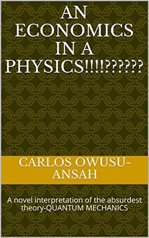 Full Download AN ECONOMICS IN A PHYSICS!!!: A potential interpretation of the absurdest theory-QUANTUM MECHANICS - Carlos Owusu-Ansah file in ePub