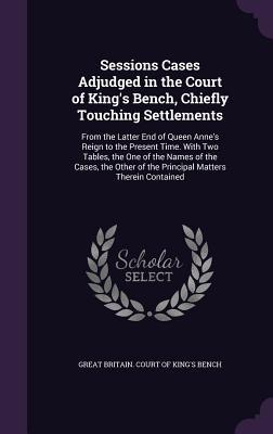 Download Sessions Cases Adjudged in the Court of King's Bench, Chiefly Touching Settlements: From the Latter End of Queen Anne's Reign to the Present Time. with Two Tables, the One of the Names of the Cases, the Other of the Principal Matters Therein Contained - Great Britain Court of King's Bench file in PDF