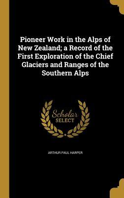 Read Pioneer Work in the Alps of New Zealand: A Record of the First Exploration of the Chief Glaciers and Ranges of the Southern Alps - Arthur Paul Harper | PDF