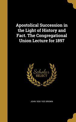 Read Online Apostolical Succession in the Light of History and Fact. the Congregational Union Lecture for 1897 - John Brown file in PDF