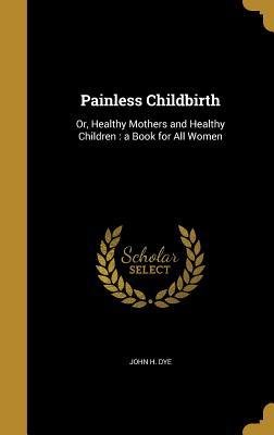 Read Painless Childbirth: Or, Healthy Mothers and Healthy Children: A Book for All Women - John H. Dye file in PDF