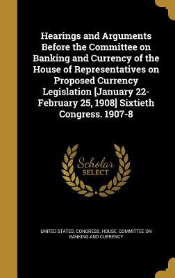 Read Hearings and Arguments Before the Committee on Banking and Currency of the House of Representatives on Proposed Currency Legislation [January 22-February 25, 1908] Sixtieth Congress. 1907-8 - U.S. House of Representatives | ePub
