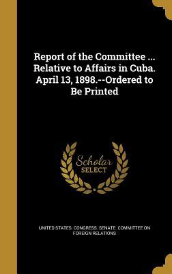 Full Download Report of the Committee  Relative to Affairs in Cuba. April 13, 1898.--Ordered to Be Printed - U.S. Congress | PDF