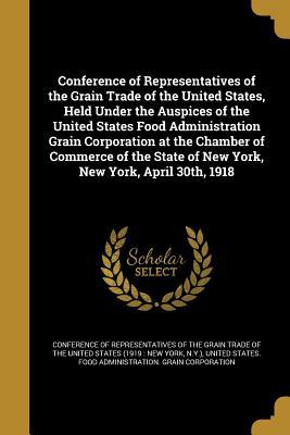 Read Online Conference of Representatives of the Grain Trade of the United States, Held Under the Auspices of the United States Food Administration Grain Corporation at the Chamber of Commerce of the State of New York, New York, April 30th, 1918 - Conference of Representatives of the Gra | PDF