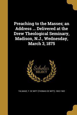 Read Online Preaching to the Masses; An Address  Delivered at the Drew Theological Seminary, Madison, N.J., Wednesday, March 3, 1875 - T. De Witt Talmage | PDF