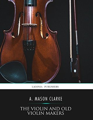 Download The Violin and Old Violin Makers: Being a Historical and Biographical Account of the Violin with Facsimiles of Labels of the Old Makers - A Mason Clarke file in PDF
