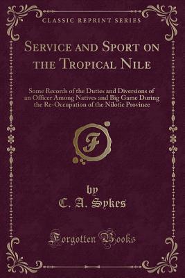 Full Download Service and Sport on the Tropical Nile: Some Records of the Duties and Diversions of an Officer Among Natives and Big Game During the Re-Occupation of the Nilotic Province (Classic Reprint) - C a Sykes file in PDF