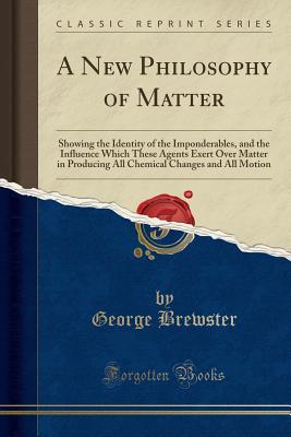 Download A New Philosophy of Matter: Showing the Identity of the Imponderables, and the Influence Which These Agents Exert Over Matter in Producing All Chemical Changes and All Motion (Classic Reprint) - George Brewster file in ePub