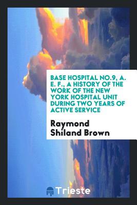 Read Online Base Hospital No.9, A. E. F., a History of the Work of the New York Hospital Unit During Two Years of Active Service - Raymond Shiland Brown | PDF