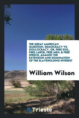Full Download The Great American Question, Democracy vs. Doulocracy, Or, Free Soil, Free Labor, Free Men, & Free Speech, Against the Extension and Domination of the Slaveholding Interest - William Wilson | PDF