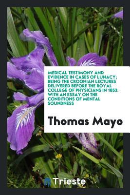 Full Download Medical Testimony and Evidence in Cases of Lunacy; Being the Croonian Lectures Delivered Before the Royal College of Physicians in 1853. with an Essay on the Conditions of Mental Soundness - Thomas Mayo | ePub