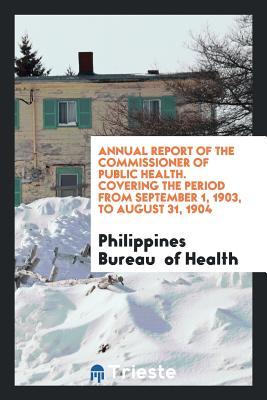 Read Online Annual Report of the Commissioner of Public Health. Covering the Period from September 1, 1903, to August 31, 1904 - Philippines Bureau of Health | ePub