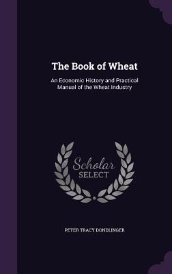 Download The Book of Wheat: An Economic History and Practical Manual of the Wheat Industry - Peter Tracy Dondlinger | PDF
