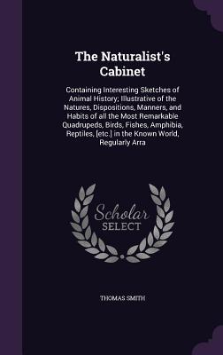 Read The Naturalist's Cabinet: Containing Interesting Sketches of Animal History; Illustrative of the Natures, Dispositions, Manners, and Habits of All the Most Remarkable Quadrupeds, Birds, Fishes, Amphibia, Reptiles, [Etc.] in the Known World, Regularly Arra - Thomas Smith | ePub