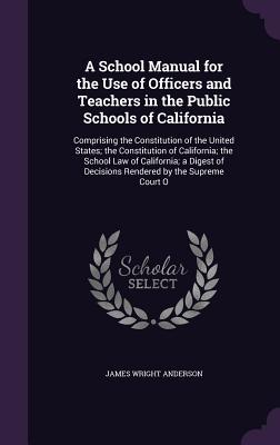 Read Online A School Manual for the Use of Officers and Teachers in the Public Schools of California: Comprising the Constitution of the United States; The Constitution of California; The School Law of California; A Digest of Decisions Rendered by the Supreme Court O - James Wright Anderson file in PDF