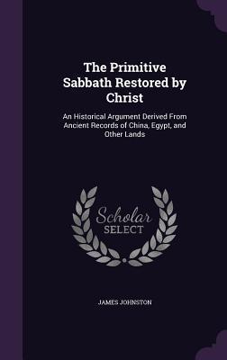 Read Online The Primitive Sabbath Restored by Christ: An Historical Argument Derived from Ancient Records of China, Egypt, and Other Lands - James Johnston | PDF
