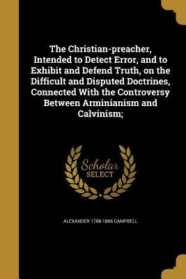 Read Online The Christian-Preacher, Intended to Detect Error, and to Exhibit and Defend Truth, on the Difficult and Disputed Doctrines, Connected with the Controversy Between Arminianism and Calvinism; - Alexander Campbell file in PDF