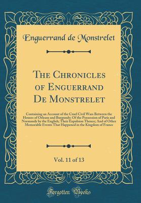 Read The Chronicles of Enguerrand de Monstrelet, Vol. 11 of 13: Containing an Account of the Cruel Civil Wars Between the Houses of Orleans and Burgundy; Of the Possession of Paris and Normandy by the English; Their Expulsion Thence; And of Other Memorable Eve - Enguerrand de Monstrelet | ePub