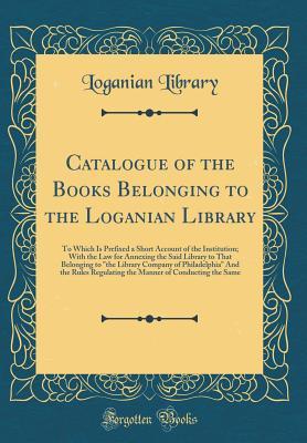 Download Catalogue of the Books Belonging to the Loganian Library: To Which Is Prefixed a Short Account of the Institution; With the Law for Annexing the Said Library to That Belonging to the Library Company of Philadelphia and the Rules Regulating the Manner of - Loganian Library file in ePub