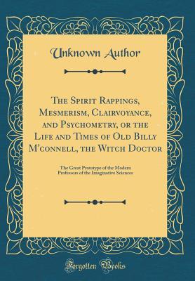 Full Download The Spirit Rappings, Mesmerism, Clairvoyance, and Psychometry, or the Life and Times of Old Billy m'Connell, the Witch Doctor: The Great Prototype of the Modern Professors of the Imaginative Sciences (Classic Reprint) - Unknown | PDF