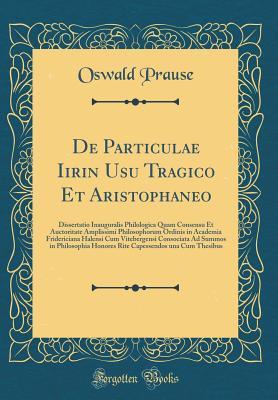 Download de Particulae Iirin Usu Tragico Et Aristophaneo: Dissertatio Inauguralis Philologica Quam Consensu Et Auctoritate Amplissimi Philosophorum Ordinis in Academia Fridericiana Halensi Cum Vitebergensi Consociata Ad Summos in Philosophia Honores Rite Capessend - Oswald Prause file in ePub