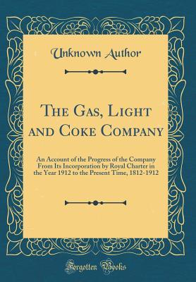 Read The Gas, Light and Coke Company: An Account of the Progress of the Company from Its Incorporation by Royal Charter in the Year 1912 to the Present Time, 1812-1912 (Classic Reprint) - Unknown | PDF