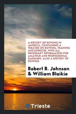 Read A History of Rowing in America. Containing a Treatise on Rowing, Training and Exercise, with All Necessary Information for Amateur and Professional Oarsmen, Also a History of Rowing - Robert B. Johnson file in ePub