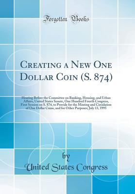 Read Creating a New One Dollar Coin (S. 874): Hearing Before the Committee on Banking, Housing, and Urban Affairs, United States Senate, One Hundred Fourth Congress, First Session on S. 874, to Provide for the Minting and Circulation of One Dollar Coins, and F - U.S. Congress file in ePub