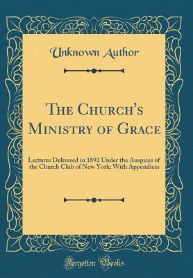 Download The Church's Ministry of Grace: Lectures Delivered in 1892 Under the Auspices of the Church Club of New York; With Appendices (Classic Reprint) - Unknown | PDF
