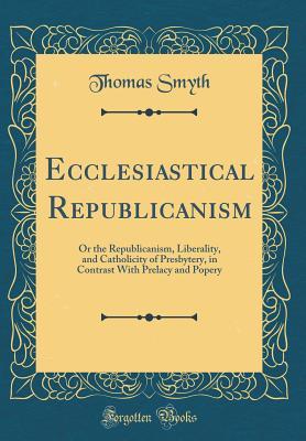 Download Ecclesiastical Republicanism: Or the Republicanism, Liberality, and Catholicity of Presbytery, in Contrast with Prelacy and Popery (Classic Reprint) - Thomas Smyth file in ePub