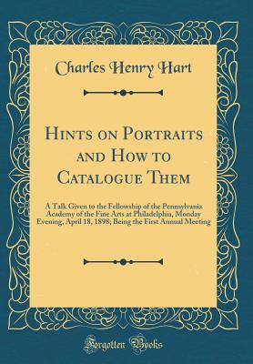 Read Hints on Portraits and How to Catalogue Them: A Talk Given to the Fellowship of the Pennsylvania Academy of the Fine Arts at Philadelphia, Monday Evening, April 18, 1898; Being the First Annual Meeting (Classic Reprint) - Charles Henry Hart file in PDF