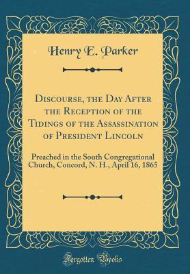 Read Online Discourse, the Day After the Reception of the Tidings of the Assassination of President Lincoln: Preached in the South Congregational Church, Concord, N. H., April 16, 1865 (Classic Reprint) - Henry E. Parker file in PDF