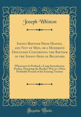 Read Online Infant-Baptism from Heaven, and Not of Men, or a Moderate Discourse Concerning the Baptism of the Infant-Seed of Believers: Whereunto Is Prefixed, a Large Introductory Preface, Preparing the Readers Way to a More Profitable Perusal of the Ensuing Treatise - Joseph Whiston | ePub