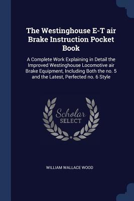 Read Online The Westinghouse E-T Air Brake Instruction Pocket Book: A Complete Work Explaining in Detail the Improved Westinghouse Locomotive Air Brake Equipment, Including Both the No. 5 and the Latest, Perfected No. 6 Style - William Wallace Wood file in PDF