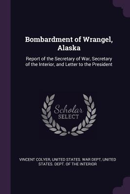 Read Online Bombardment of Wrangel, Alaska: Report of the Secretary of War, Secretary of the Interior, and Letter to the President - Vincent Colyer | PDF