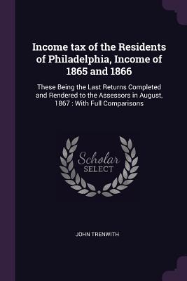 Read Online Income Tax of the Residents of Philadelphia, Income of 1865 and 1866: These Being the Last Returns Completed and Rendered to the Assessors in August, 1867: With Full Comparisons - John Trenwith file in ePub