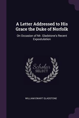 Read Online A Letter Addressed to His Grace the Duke of Norfolk: On Occasion of Mr. Gladstone's Recent Expostulation - William Ewart Gladstone | ePub