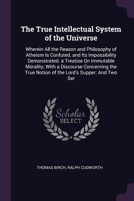 Read Online The True Intellectual System of the Universe: Wherein All the Reason and Philosophy of Atheism Is Confuted, and Its Impossibility Demonstrated. a Treatise on Immutable Morality; With a Discourse Concerning the True Notion of the Lord's Supper: And Two Ser - Thomas Birch file in PDF