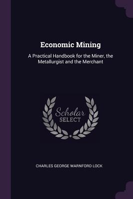 Read Online Economic Mining: A Practical Handbook for the Miner, the Metallurgist and the Merchant - Charles George Warnford Lock | PDF