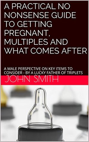 Read A Practical No Nonsense Guide to Getting Pregnant, Multiples and What Comes After: A Male Perspective on Key Items to Consider - by a Lucky Father of Triplets - John Smith file in ePub