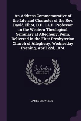 Full Download An Address Commemorative of the Life and Character of the Rev. David Elliot, D.D., LL.D. Professor in the Western Theological Seminary at Allegheny, Penn. Delivered in the First Presbyterian Church of Allegheny, Wednesday Evening, April 22d, 1874. - James Brownson | PDF