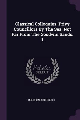 Full Download Classical Colloquies. Privy Councillors by the Sea, Not Far from the Goodwin Sands. 1 - Classical Colloquies | PDF