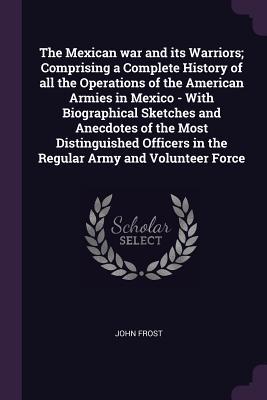 Download The Mexican War and Its Warriors; Comprising a Complete History of All the Operations of the American Armies in Mexico - With Biographical Sketches and Anecdotes of the Most Distinguished Officers in the Regular Army and Volunteer Force - John Frost | ePub