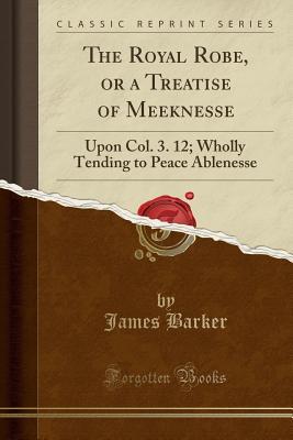 Read The Royal Robe, or a Treatise of Meeknesse: Upon Col. 3. 12; Wholly Tending to Peace Ablenesse (Classic Reprint) - James Barker | ePub