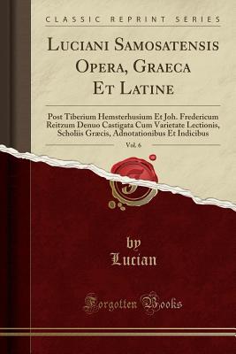 Read Luciani Samosatensis Opera, Graeca Et Latine, Vol. 6: Post Tiberium Hemsterhusium Et Joh. Fredericum Reitzum Denuo Castigata Cum Varietate Lectionis, Scholiis Gr�cis, Adnotationibus Et Indicibus (Classic Reprint) - Lucian of Samosata | ePub