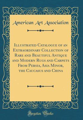 Full Download Illustrated Catalogue of an Extraordinary Collection of Rare and Beautiful Antique and Modern Rugs and Carpets from Persia, Asia Minor, the Caucasus and China (Classic Reprint) - American Art Association | PDF