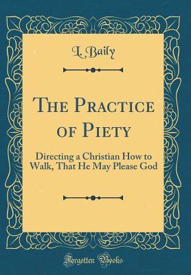Read Online The Practice of Piety: Directing a Christian How to Walk, That He May Please God (Classic Reprint) - L Baily | PDF